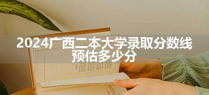 2024广西二本大学录取分数线 预估多少分