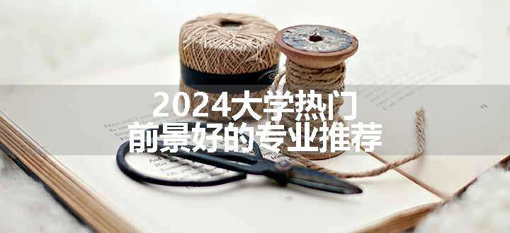 2024大学热门前景好的专业推荐