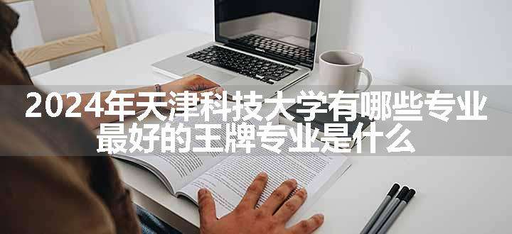 2024年天津科技大学有哪些专业 最好的王牌专业是什么