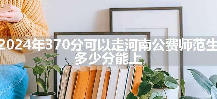 2024年370分可以走河南公费师范生 多少分能上