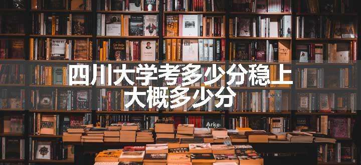 四川大学考多少分稳上 大概多少分