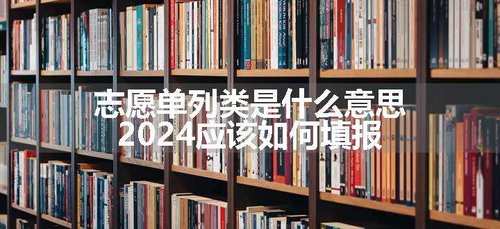 志愿单列类是什么意思 2024应该如何填报