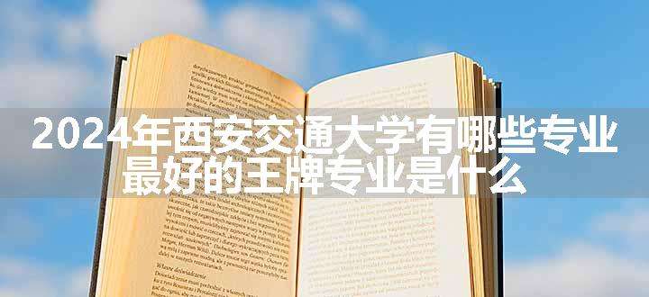 2024年西安交通大学有哪些专业 最好的王牌专业是什么