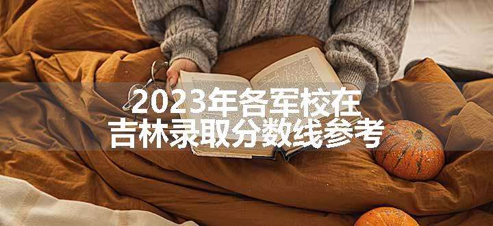 2023年各军校在吉林录取分数线参考