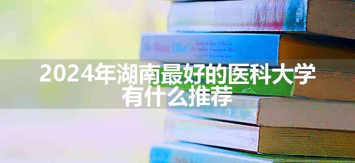 2024年湖南最好的医科大学 有什么推荐