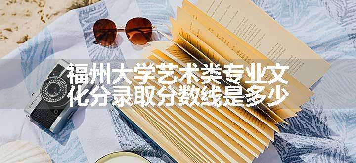 福州大学艺术类专业文化分录取分数线是多少