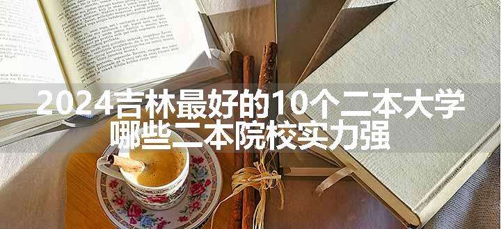 2024吉林最好的10个二本大学 哪些二本院校实力强