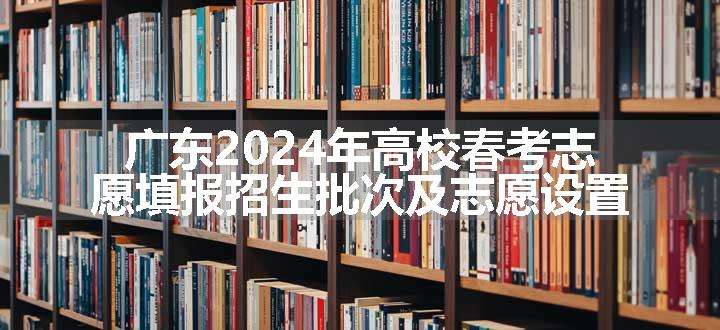 广东2024年高校春考志愿填报招生批次及志愿设置