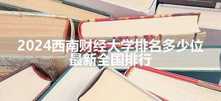 2024西南财经大学排名多少位 最新全国排行