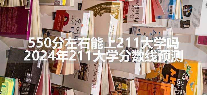 550分左右能上211大学吗 2024年211大学分数线预测