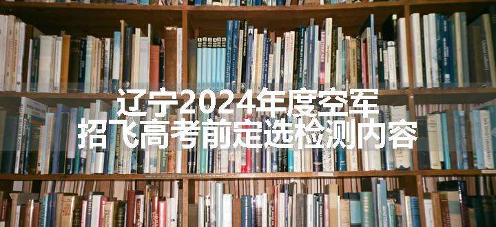 辽宁2024年度空军招飞高考前定选检测内容