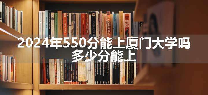 2024年550分能上厦门大学吗 多少分能上