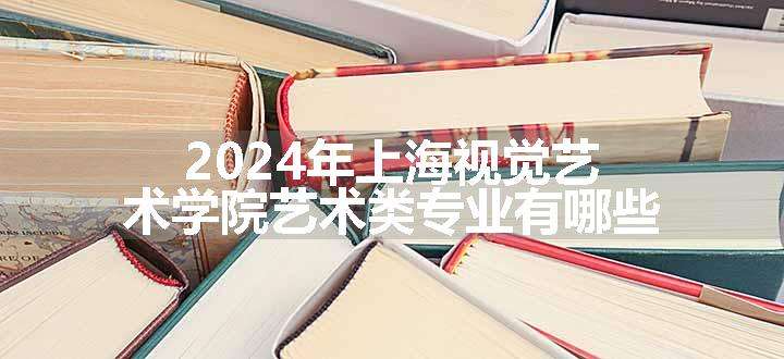 2024年上海视觉艺术学院艺术类专业有哪些