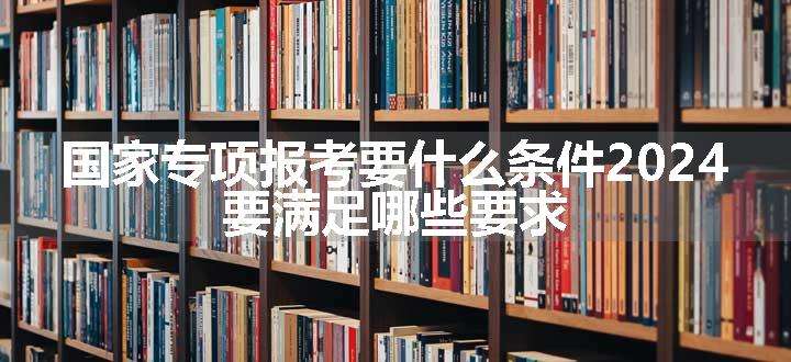 国家专项报考要什么条件2024 要满足哪些要求