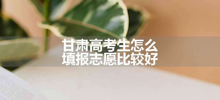 甘肃高考生怎么填报志愿比较好