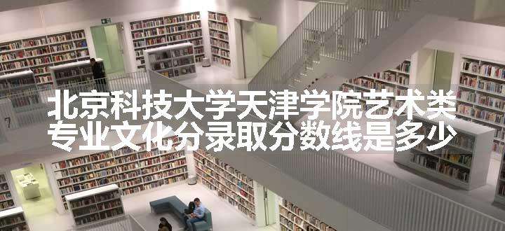 北京科技大学天津学院艺术类专业文化分录取分数线是多少