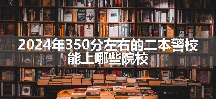 2024年350分左右的二本警校 能上哪些院校