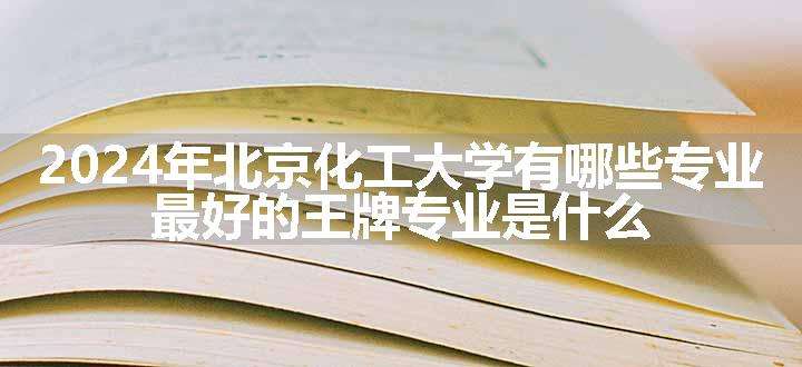 2024年北京化工大学有哪些专业 最好的王牌专业是什么