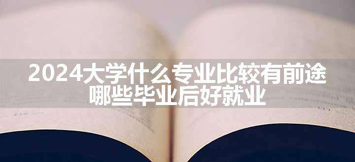 2024大学什么专业比较有前途 哪些毕业后好就业