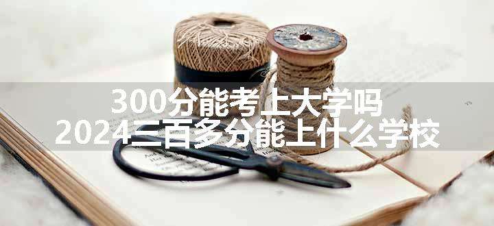 300分能考上大学吗 2024三百多分能上什么学校