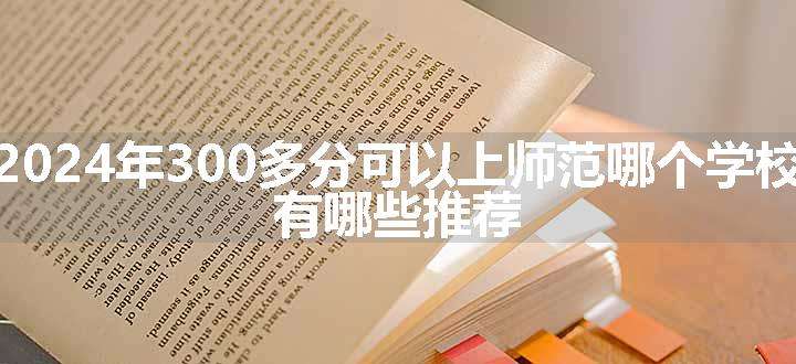 2024年300多分可以上师范哪个学校 有哪些推荐