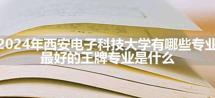 2024年西安电子科技大学有哪些专业 最好的王牌专业是什么