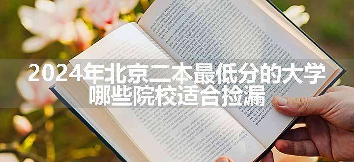 2024年北京二本最低分的大学 哪些院校适合捡漏