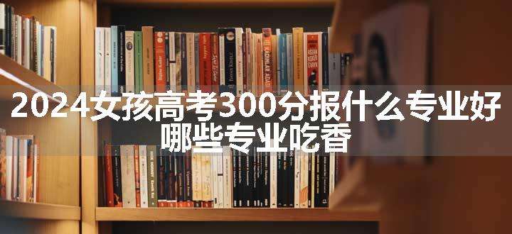 2024女孩高考300分报什么专业好 哪些专业吃香