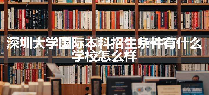 深圳大学国际本科招生条件有什么 学校怎么样