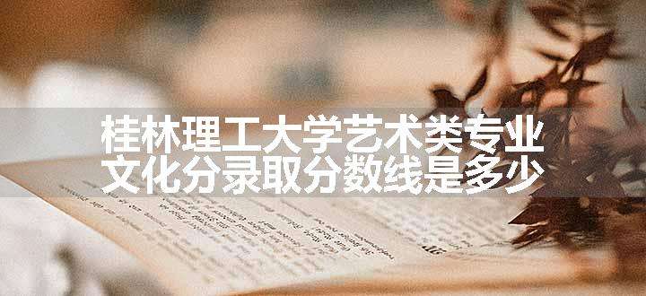 桂林理工大学艺术类专业文化分录取分数线是多少