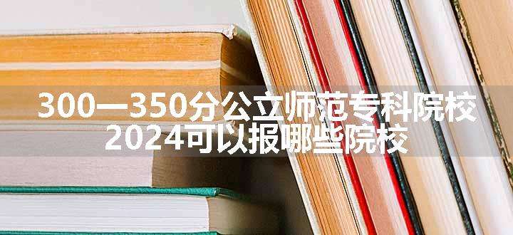 300一350分公立师范专科院校 2024可以报哪些院校