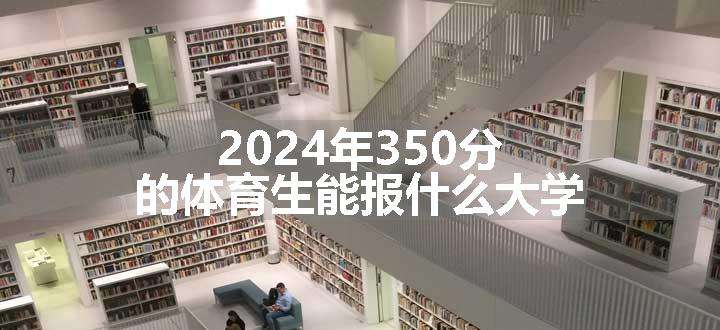 2024年350分的体育生能报什么大学