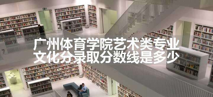 广州体育学院艺术类专业文化分录取分数线是多少