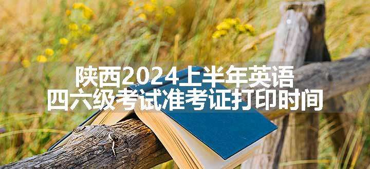 陕西2024上半年英语四六级考试准考证打印时间