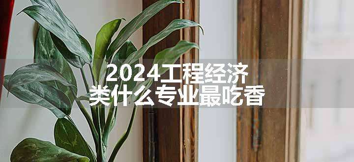 2024工程经济类什么专业最吃香