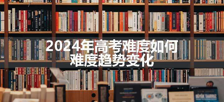 2024年高考难度如何 难度趋势变化