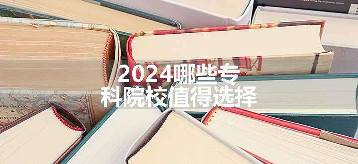 2024哪些专科院校值得选择