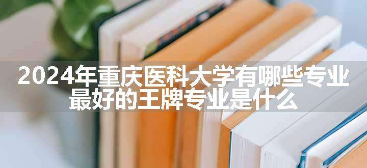 2024年重庆医科大学有哪些专业 最好的王牌专业是什么