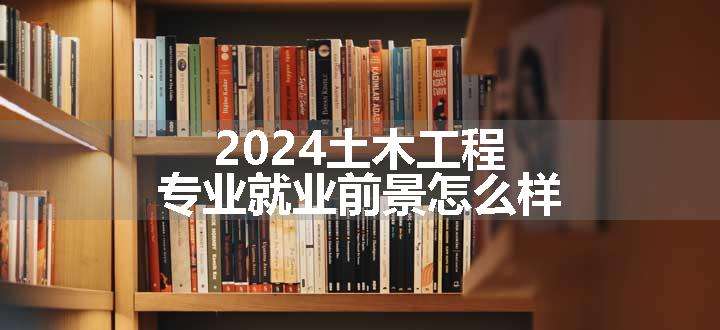 2024土木工程专业就业前景怎么样