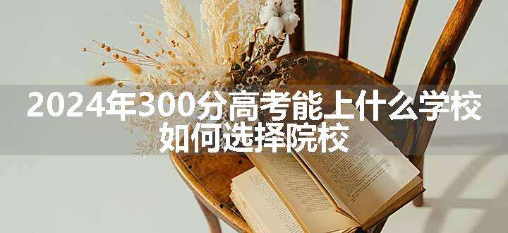 2024年300分高考能上什么学校 如何选择院校