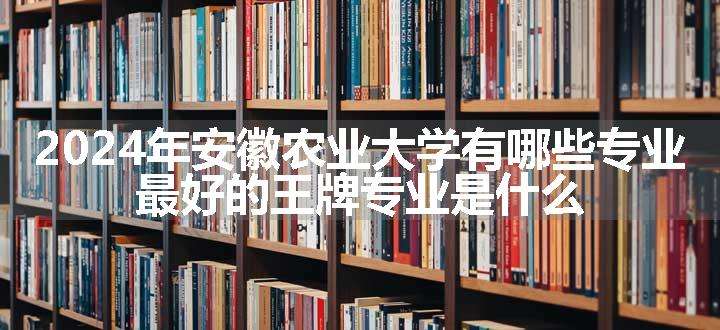 2024年安徽农业大学有哪些专业 最好的王牌专业是什么