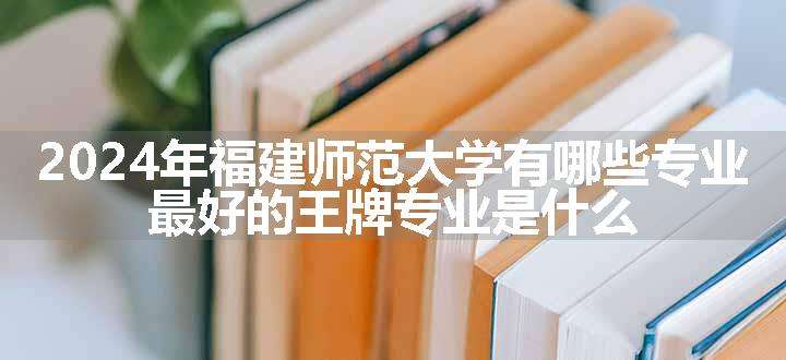 2024年福建师范大学有哪些专业 最好的王牌专业是什么