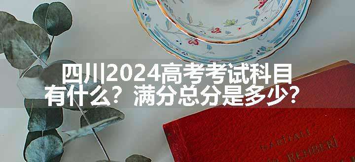 四川2024高考考试科目有什么？满分总分是多少？