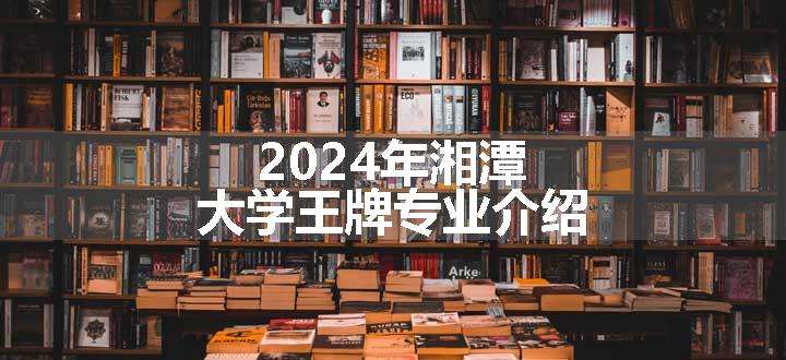 2024年湘潭大学王牌专业介绍