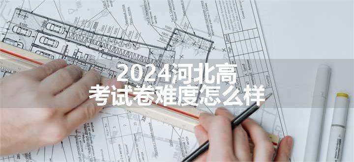 2024河北高考试卷难度怎么样