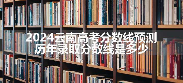 2024云南高考分数线预测 历年录取分数线是多少