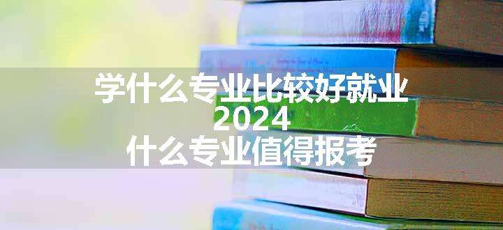 学什么专业比较好就业 2024 什么专业值得报考