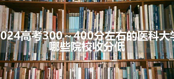 2024高考300～400分左右的医科大学 哪些院校收分低