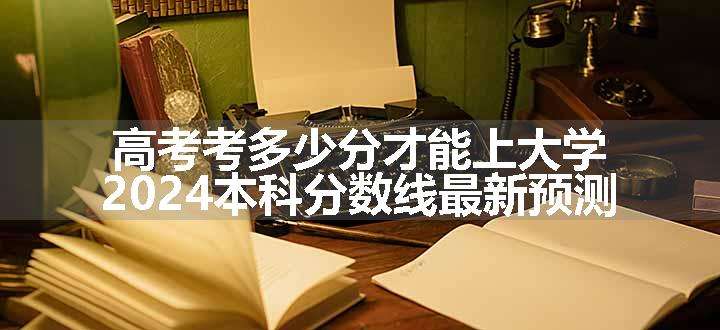 高考考多少分才能上大学 2024本科分数线最新预测