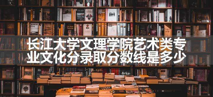 长江大学文理学院艺术类专业文化分录取分数线是多少